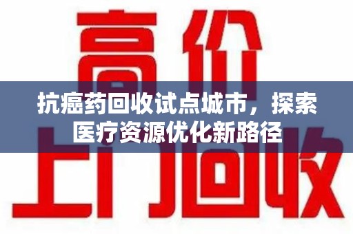 岳阳抗癌药回收试点城市，探索医疗资源优化新路径