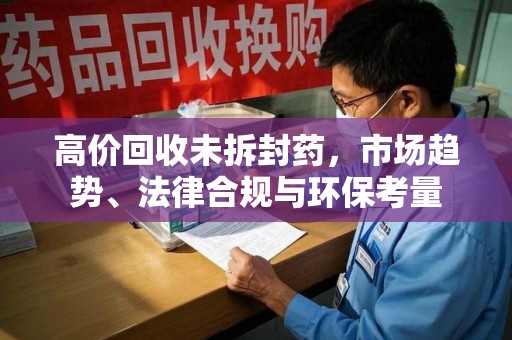 岳阳高价回收未拆封药，市场趋势、法律合规与环保考量