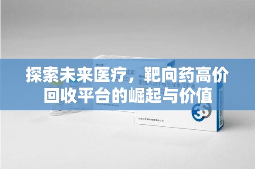 岳阳探索未来医疗，靶向药高价回收平台的崛起与价值