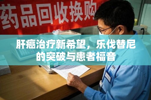 岳阳肝癌治疗新希望，乐伐替尼的突破与患者福音