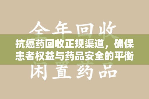 岳阳抗癌药回收正规渠道，确保患者权益与药品安全的平衡