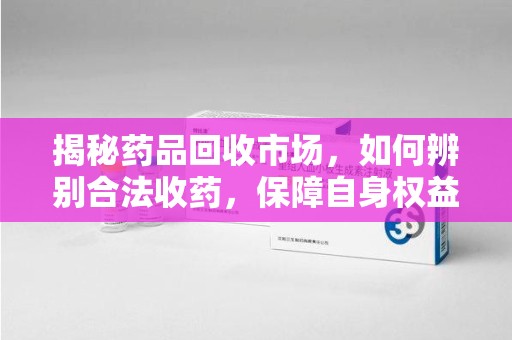 岳阳揭秘药品回收市场，如何辨别合法收药，保障自身权益