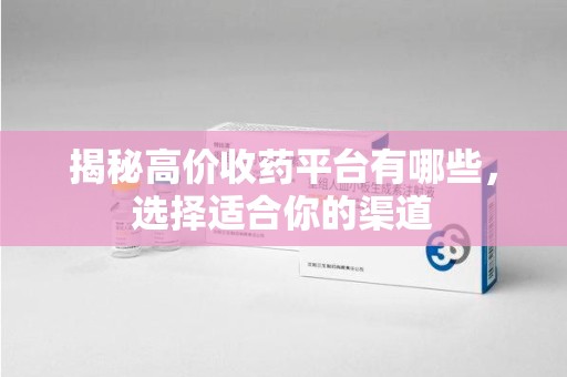 岳阳揭秘高价收药平台有哪些，选择适合你的渠道
