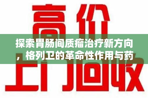 岳阳探索胃肠间质瘤治疗新方向，格列卫的革命性作用与药物回收的意义
