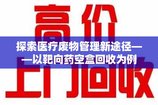 岳阳探索医疗废物管理新途径——以靶向药空盒回收为例