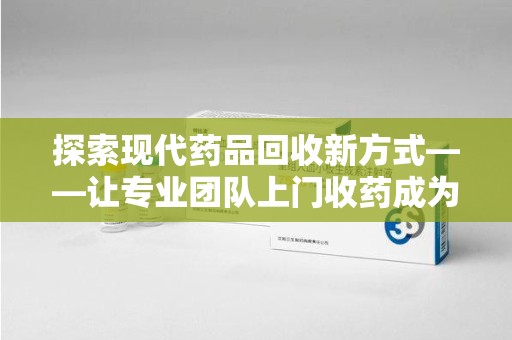 岳阳探索现代药品回收新方式——让专业团队上门收药成为环保与健康的桥梁