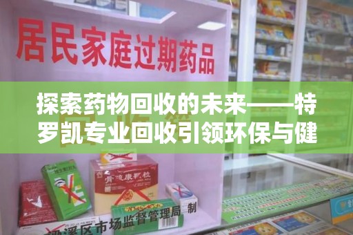 岳阳探索药物回收的未来——特罗凯专业回收引领环保与健康的双重革新
