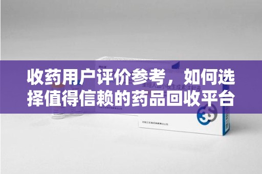 岳阳收药用户评价参考，如何选择值得信赖的药品回收平台