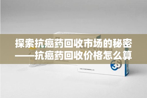 岳阳探索抗癌药回收市场的秘密——抗癌药回收价格怎么算？