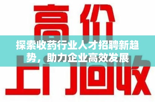 岳阳探索收药行业人才招聘新趋势，助力企业高效发展