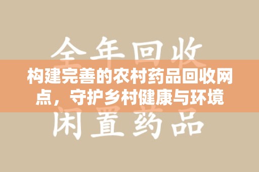 岳阳构建完善的农村药品回收网点，守护乡村健康与环境