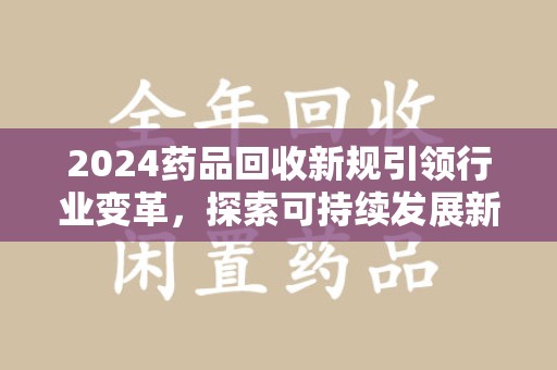 岳阳2024药品回收新规引领行业变革，探索可持续发展新路径