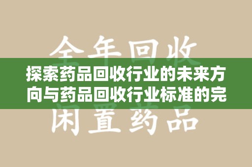 岳阳探索药品回收行业的未来方向与药品回收行业标准的完善