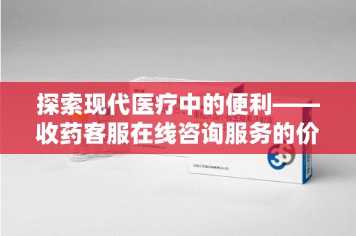 岳阳探索现代医疗中的便利——收药客服在线咨询服务的价值与未来