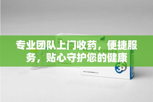 岳阳专业团队上门收药，便捷服务，贴心守护您的健康