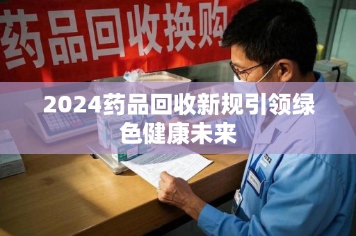 岳阳2024药品回收新规引领绿色健康未来