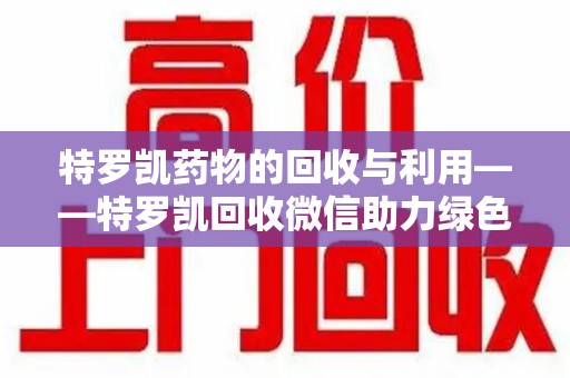 岳阳特罗凯药物的回收与利用——特罗凯回收微信助力绿色医疗新风尚