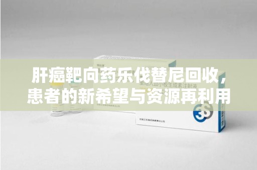 岳阳肝癌靶向药乐伐替尼回收，患者的新希望与资源再利用