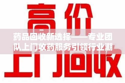 岳阳药品回收新选择——专业团队上门收药服务引领行业潮流