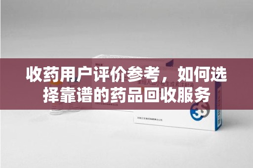 岳阳收药用户评价参考，如何选择靠谱的药品回收服务