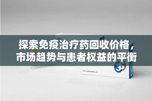 岳阳探索免疫治疗药回收价格，市场趋势与患者权益的平衡