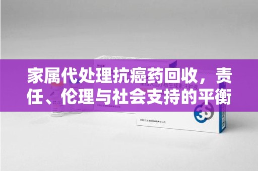 岳阳家属代处理抗癌药回收，责任、伦理与社会支持的平衡