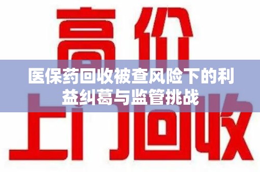 岳阳医保药回收被查风险下的利益纠葛与监管挑战