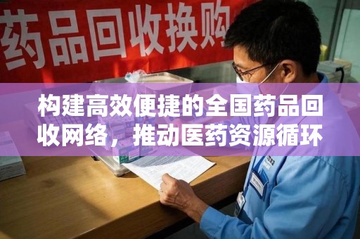 岳阳构建高效便捷的全国药品回收网络，推动医药资源循环利用
