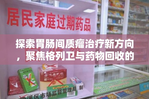 岳阳探索胃肠间质瘤治疗新方向，聚焦格列卫与药物回收的未来