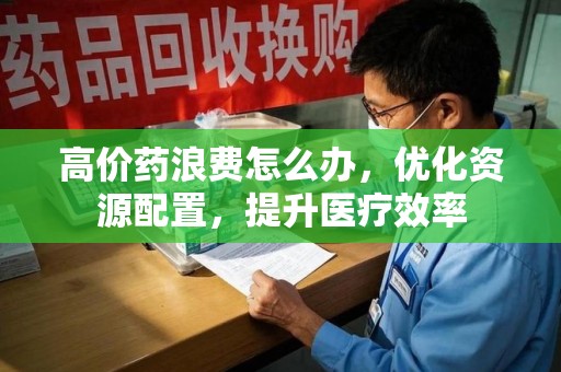 岳阳高价药浪费怎么办，优化资源配置，提升医疗效率