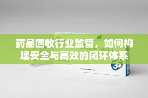 岳阳药品回收行业监管，如何构建安全与高效的闭环体系