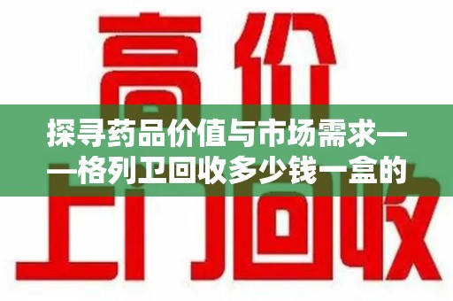 岳阳探寻药品价值与市场需求——格列卫回收多少钱一盒的深度解析