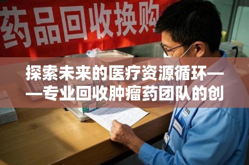 岳阳探索未来的医疗资源循环——专业回收肿瘤药团队的创新之路