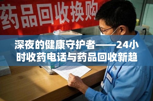 岳阳深夜的健康守护者——24小时收药电话与药品回收新趋势