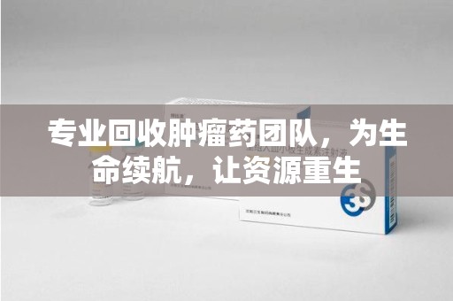 岳阳专业回收肿瘤药团队，为生命续航，让资源重生